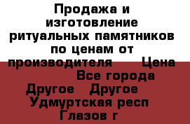 Продажа и изготовление ритуальных памятников по ценам от производителя!!! › Цена ­ 5 000 - Все города Другое » Другое   . Удмуртская респ.,Глазов г.